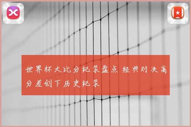 世界杯大比分纪录盘点 经典对决高分差创下历史纪录