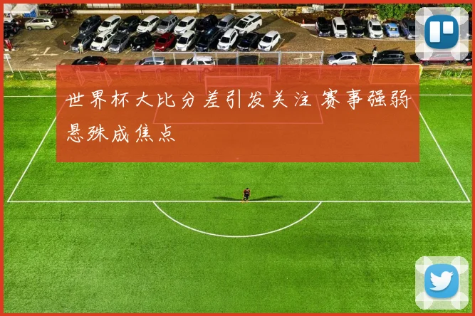 世界杯大比分差引发关注 赛事强弱悬殊成焦点