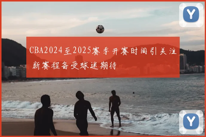 CBA2024至2025赛季开赛时间引关注 新赛程备受球迷期待