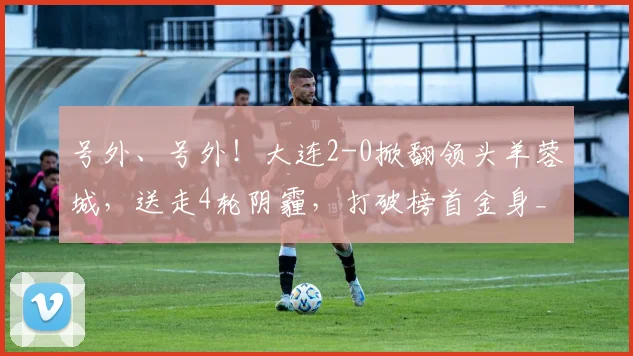号外、号外！大连2-0掀翻领头羊蓉城，送走4轮阴霾，打破榜首金身_联赛_中超_赛季