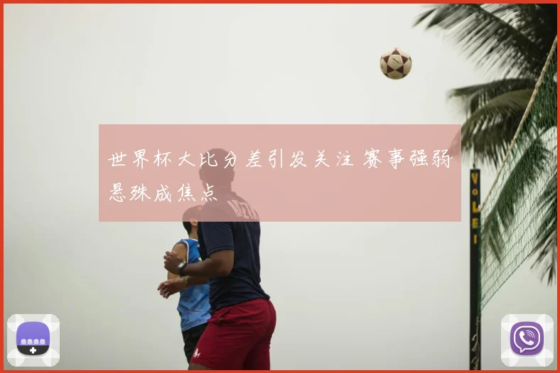 世界杯大比分差引发关注 赛事强弱悬殊成焦点